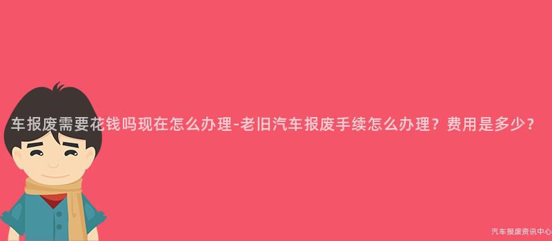 车报废需要花钱吗现在怎么办理-老旧汽车报废手续怎么办理？费用是多少？