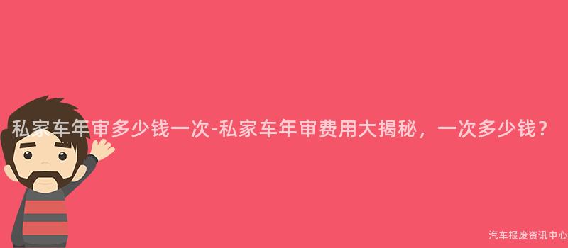私家车年审多少钱一次-私家车年审费用大揭秘，一次多少钱？