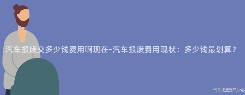 汽车报废交多少钱费用啊现在-汽车报废费用现状：多少钱最划算？