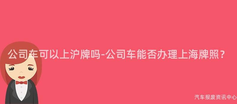 公司车可以上沪牌吗-公司车能否办理上海牌照？