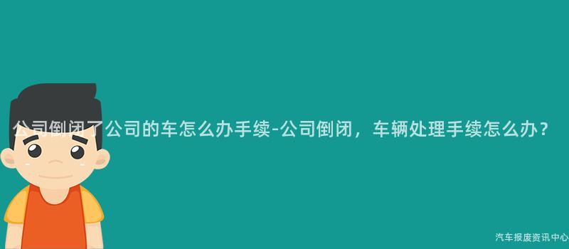 公司倒闭了公司的车怎么办手续-公司倒闭，车辆处理手续怎么办？