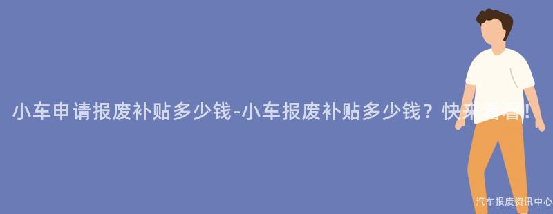 小车申请报废补贴多少钱-小车报废补贴多少钱？快来看看！