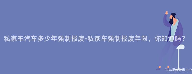 私家车汽车多少年强制报废-私家车强制报废年限，你知道吗？