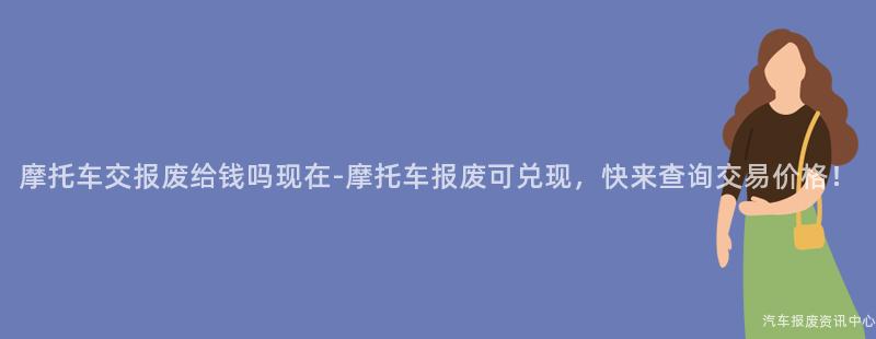 摩托车交报废给钱吗现在-摩托车报废可兑现,快来查询交易价格!