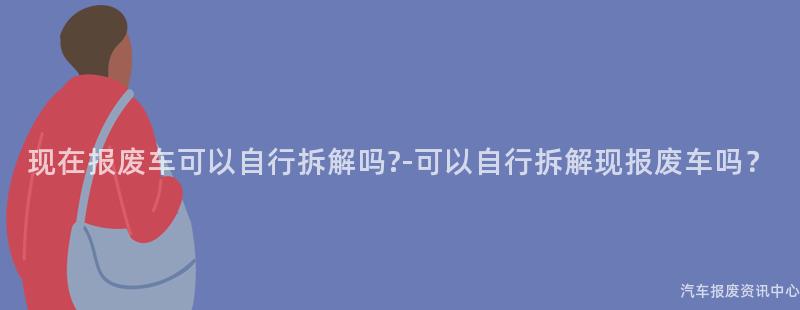 现在报废车可以自行拆解吗-可以自行拆解现报废车吗？