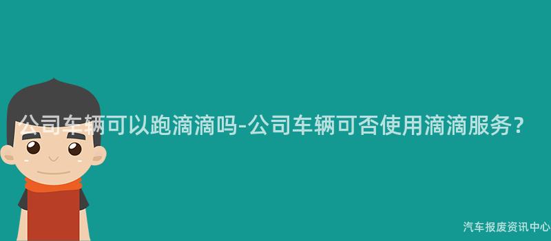 公司车辆可以跑滴滴吗-公司车辆可否使用滴滴服务？