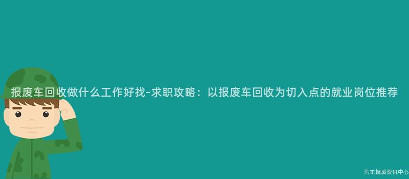 报废车回收做什么工作好找-求职攻略：以报废车回收为切入点的就业岗位推荐