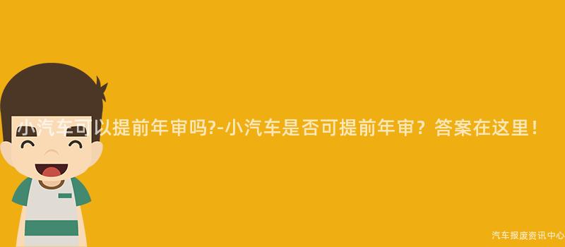 小汽车可以提前年审吗?-小汽车是否可提前年审？答案在这里！