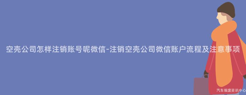 空壳公司怎样注销账号呢微信-注销空壳公司微信账户流程及注意事项