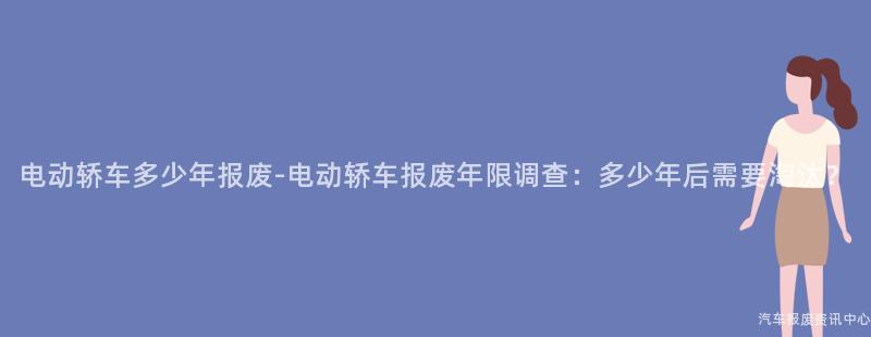 电动轿车多少年报废-电动轿车报废年限调查：多少年后需要淘汰？