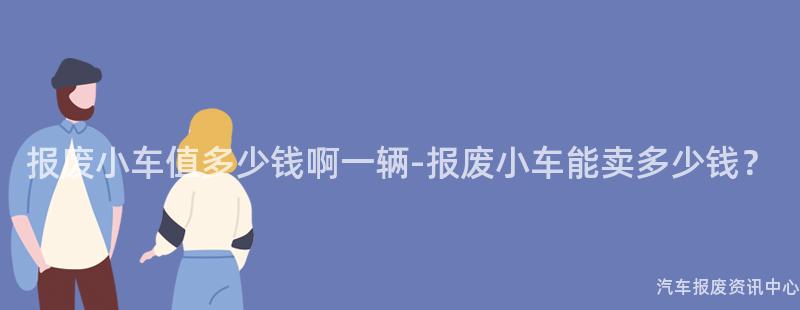 报废小车值多少钱啊一辆-报废小车能卖多少钱？