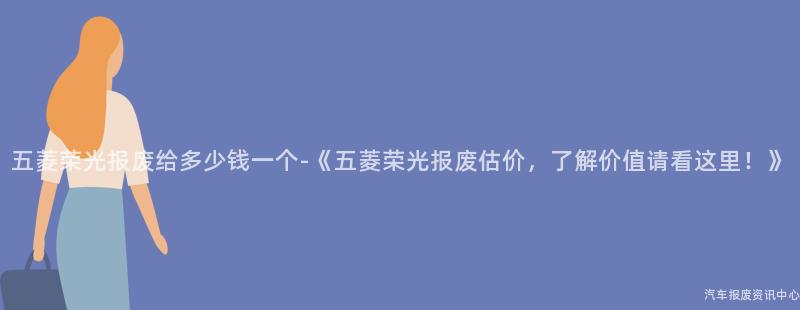 五菱荣光报废给多少钱一个-《五菱荣光报废估价，了解价值请看这里！》