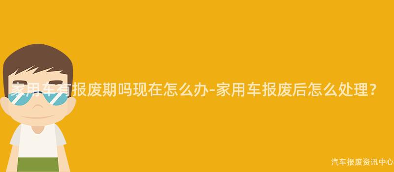 家用车有报废期吗现在怎么办-家用车报废后怎么处理？