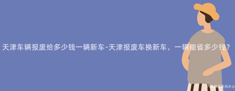 天津车辆报废给多少钱一辆新车-天津报废车换新车，一辆能省多少钱？