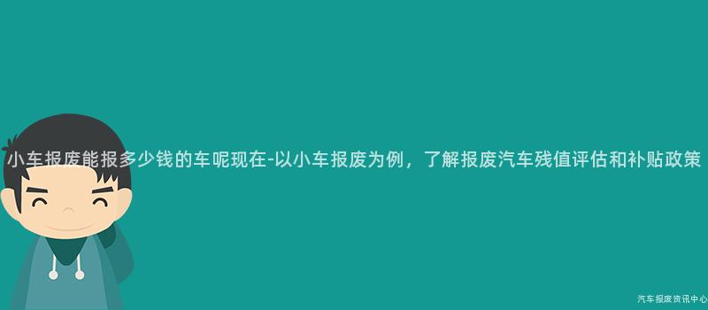 小车报废能报多少钱的车呢现在-以小车报废为例，了解报废汽车残值评估和补贴政策