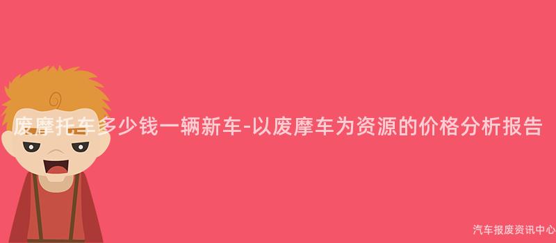 废摩托车多少钱一辆新车-以废摩车为资源的价格分析报告