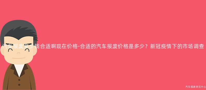 汽车报废多少钱合适啊现在价格-合适的汽车报废价格是多少？新冠疫情下的市场调查