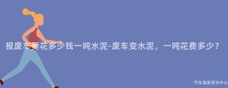 报废车要花多少钱一吨水泥-废车变水泥，一吨花费多少？