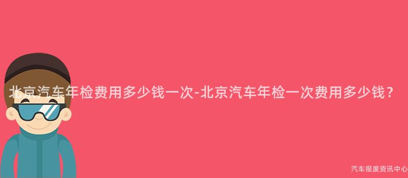 北京汽车年检费用多少钱一次-北京汽车年检一次费用多少钱？