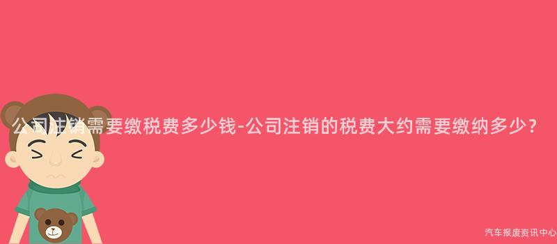 公司注销需要缴税费多少钱-公司注销的税费大约需要缴纳多少？