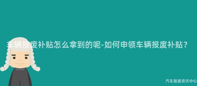 车辆报废补贴怎么拿到的呢-如何申领车辆报废补贴？