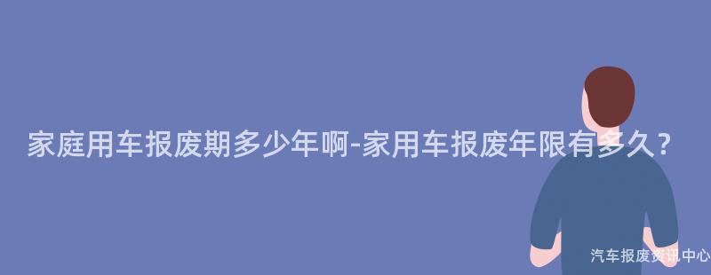 家庭用车报废期多少年啊-家用车报废年限有多久？
