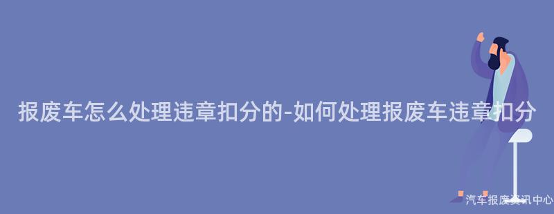 报废车怎么处理违章扣分的-如何处理报废车违章扣分
