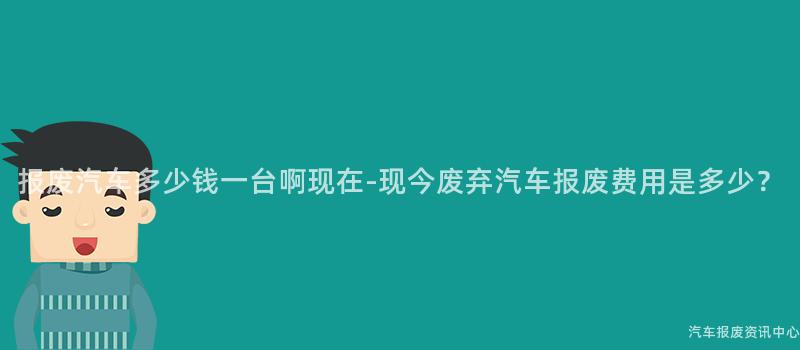 报废汽车多少钱一台啊现在-现今废弃汽车报废费用是多少？