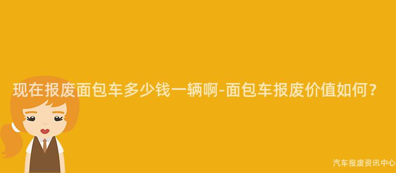 现在报废面包车多少钱一辆啊-面包车报废价值如何？