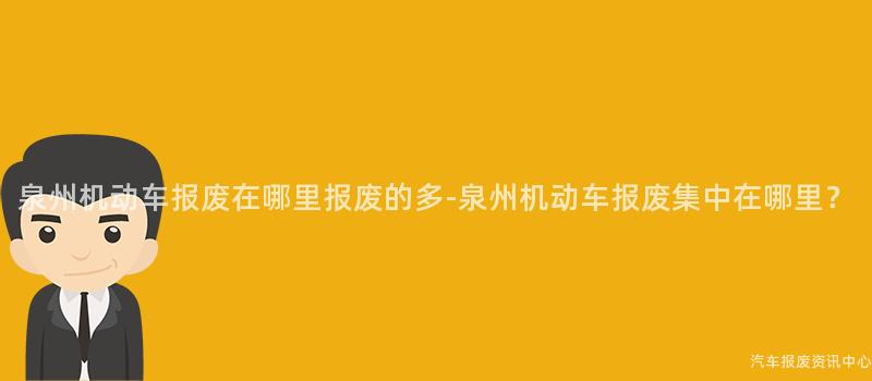 泉州机动车报废在哪里报废的多-泉州机动车报废集中在哪里？