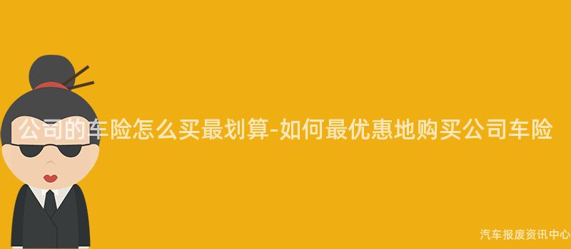 公司的车险怎么买最划算-如何最优惠地购买公司车险