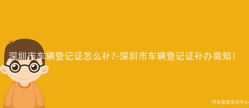 深圳市车辆登记证怎么补?-深圳市车辆登记证补办需知！