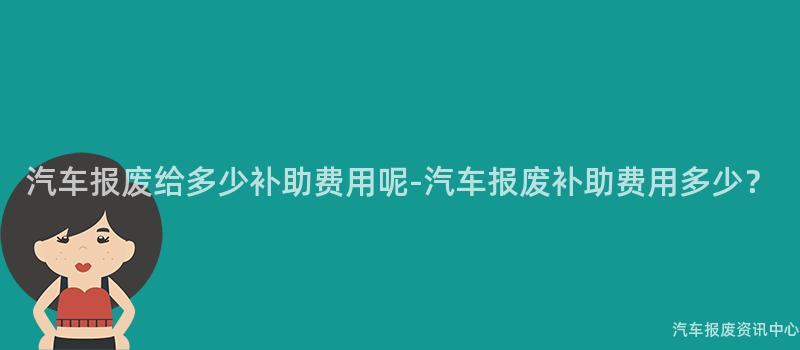 汽车报废给多少补助费用呢-汽车报废补助费用多少？