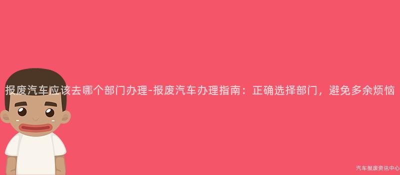 报废汽车应该去哪个部门办理-报废汽车办理指南：正确选择部门，避免多余烦恼