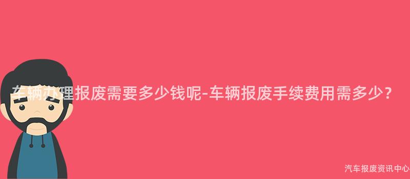 车辆办理报废需要多少钱呢-车辆报废手续费用需多少？
