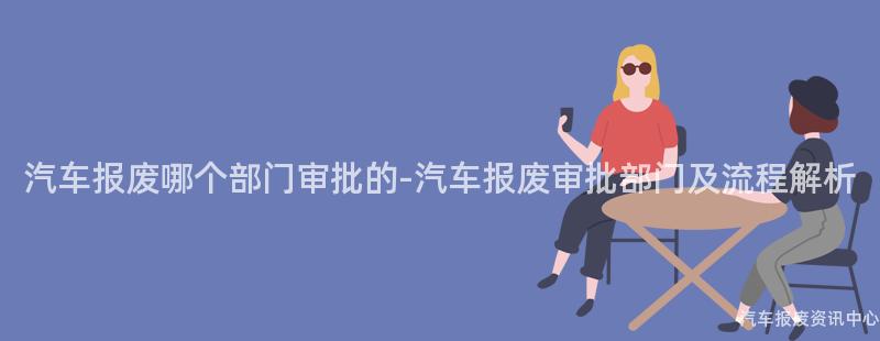 汽车报废哪个部门审批的-汽车报废审批部门及流程解析
