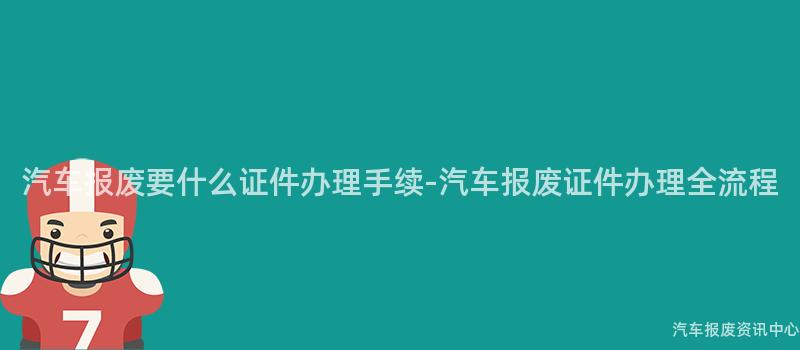 汽车报废要什么证件办理手续-汽车报废证件办理全流程