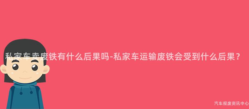 私家车卖废铁有什么后果吗-私家车运输废铁会受到什么后果？