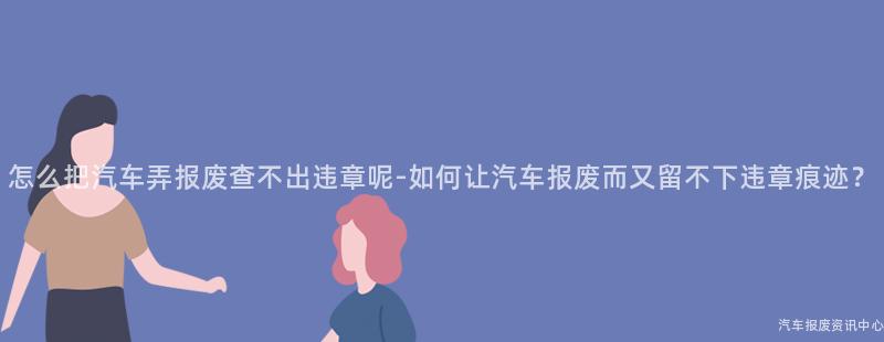 怎么把汽车弄报废查不出违章呢-如何让汽车报废而又留不下违章痕迹？