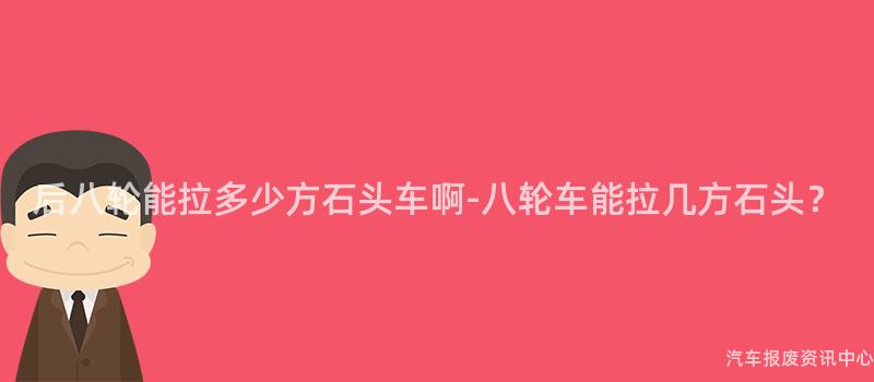 后八轮能拉多少方石头车啊-八轮车能拉几方石头？