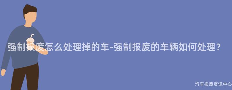 强制报废怎么处理掉的车-强制报废的车辆如何处理？