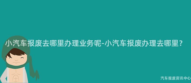 小汽车报废去哪里办理业务呢-小汽车报废办理去哪里？