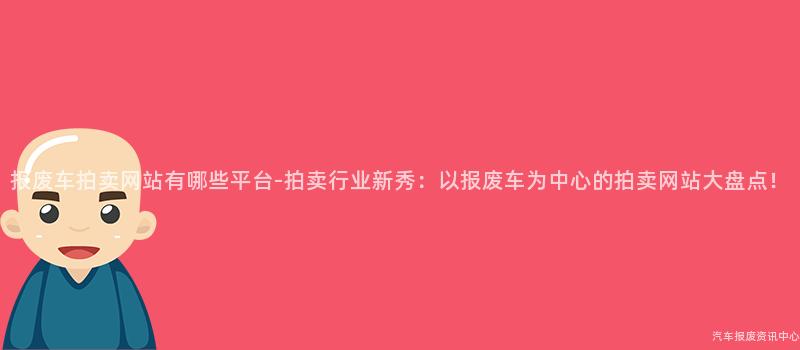 报废车拍卖网站有哪些平台-拍卖行业新秀：以报废车为中心的拍卖网站大盘点！