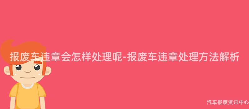 报废车违章会怎样处理呢-报废车违章处理方法解析