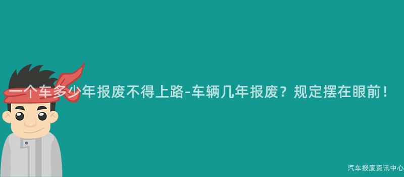 一个车多少年报废不得上路-车辆几年报废？规定摆在眼前！