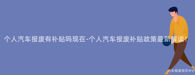 个人汽车报废有补贴吗现在-个人汽车报废补贴政策最新解读！