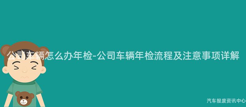 公司车辆怎么办年检-公司车辆年检流程及注意事项详解