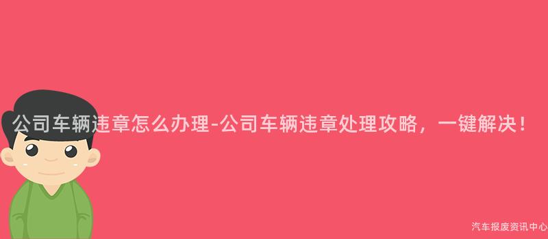 公司车辆违章怎么办理-公司车辆违章处理攻略，一键解决！