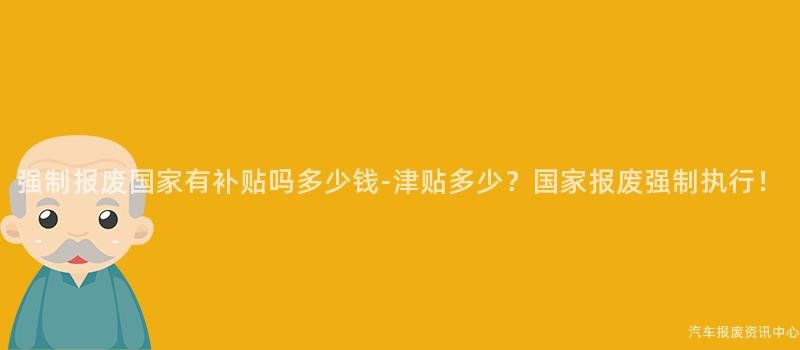 强制报废国家有补贴吗多少钱-津贴多少？国家报废强制执行！
