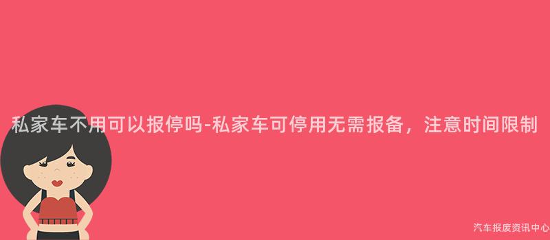 私家车不用可以报停吗-私家车可停用无需报备，注意时间限制